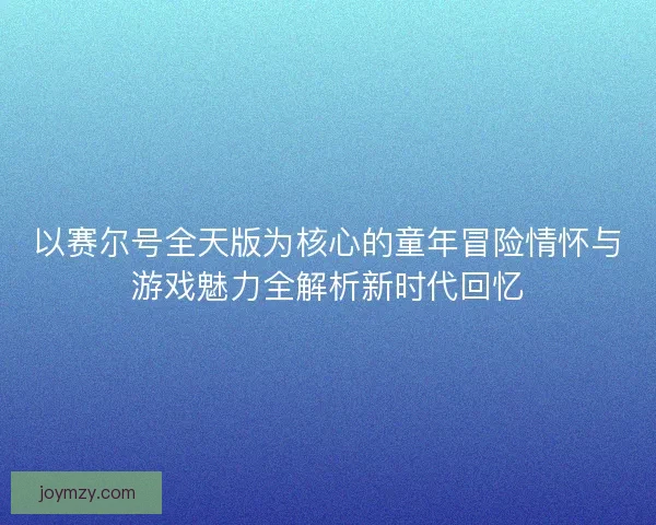 以赛尔号全天版为核心的童年冒险情怀与游戏魅力全解析新时代回忆