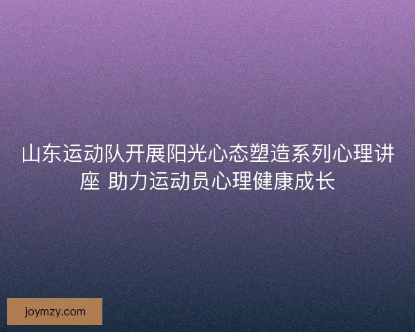 山东运动队开展阳光心态塑造系列心理讲座 助力运动员心理健康成长