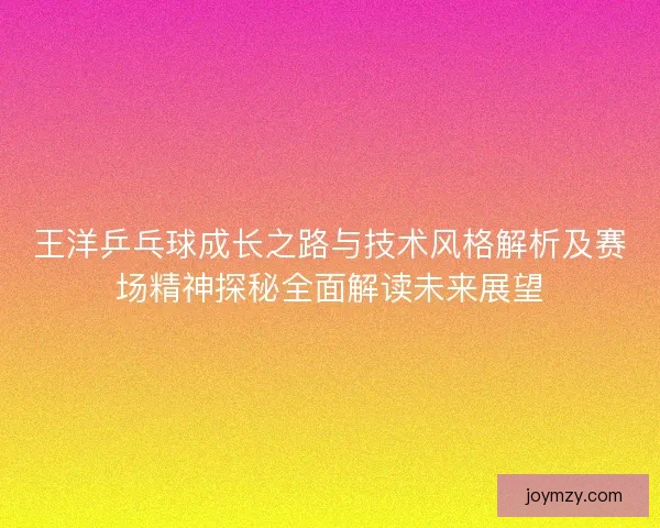 王洋乒乓球成长之路与技术风格解析及赛场精神探秘全面解读未来展望