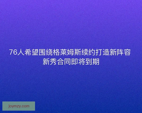 76人希望围绕格莱姆斯续约打造新阵容 新秀合同即将到期 76人希望围绕格莱姆斯续约打造新阵容 新秀合同即将到期