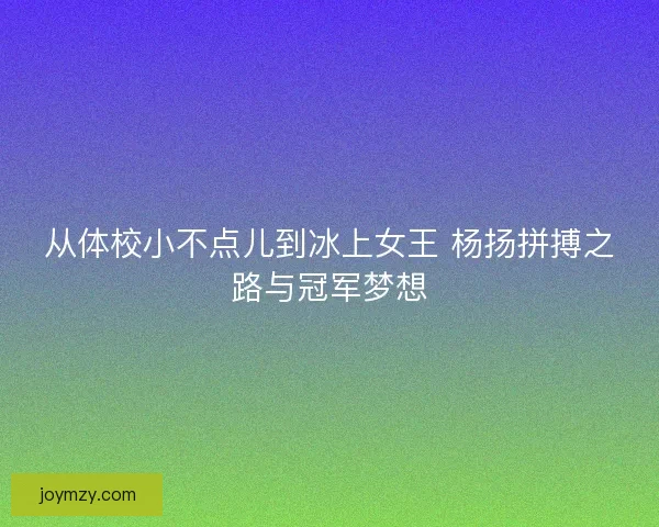 从体校小不点儿到冰上女王 杨扬拼搏之路与冠军梦想 从体校小不点儿到冰上女王 杨扬拼搏之路与冠军梦想
