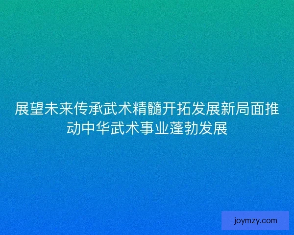 展望未来传承武术精髓开拓发展新局面推动中华武术事业蓬勃发展
