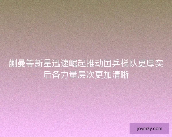 蒯曼等新星迅速崛起推动国乒梯队更厚实后备力量层次更加清晰