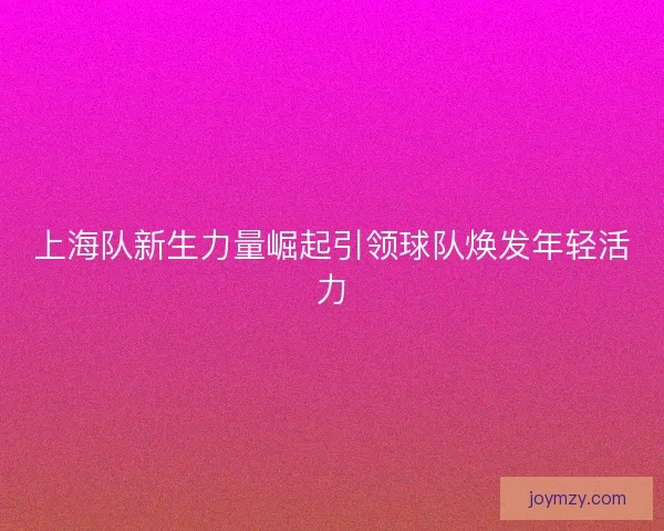 上海队新生力量崛起引领球队焕发年轻活力