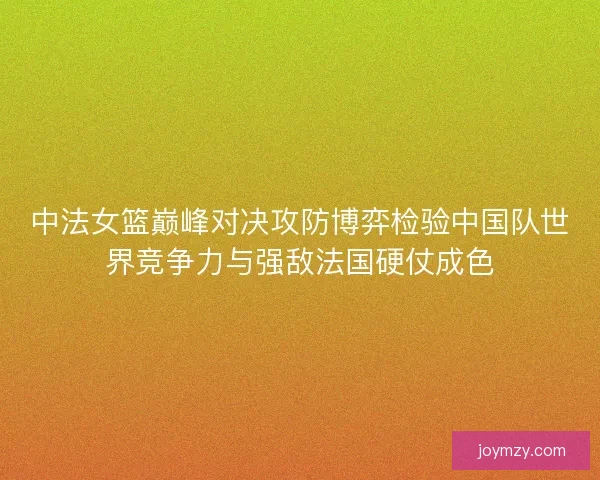 中法女篮巅峰对决攻防博弈检验中国队世界竞争力与强敌法国硬仗成色