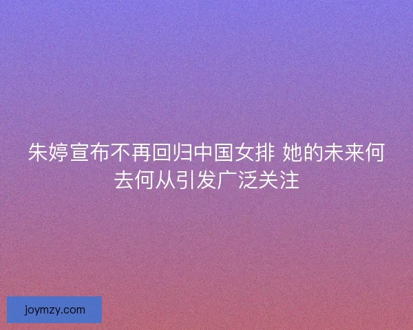 朱婷宣布不再回归中国女排 她的未来何去何从引发广泛关注