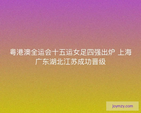 粤港澳全运会十五运女足四强出炉 上海广东湖北江苏成功晋级