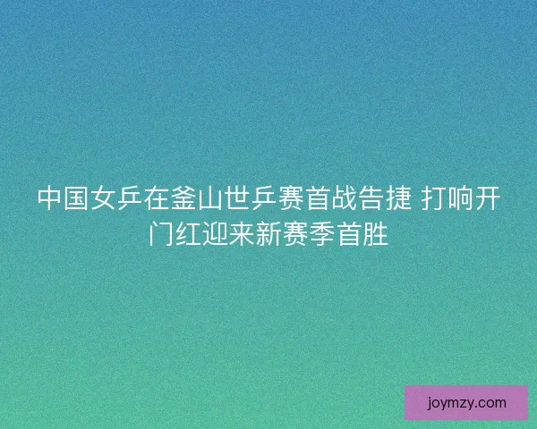 中国女乒在釜山世乒赛首战告捷 打响开门红迎来新赛季首胜