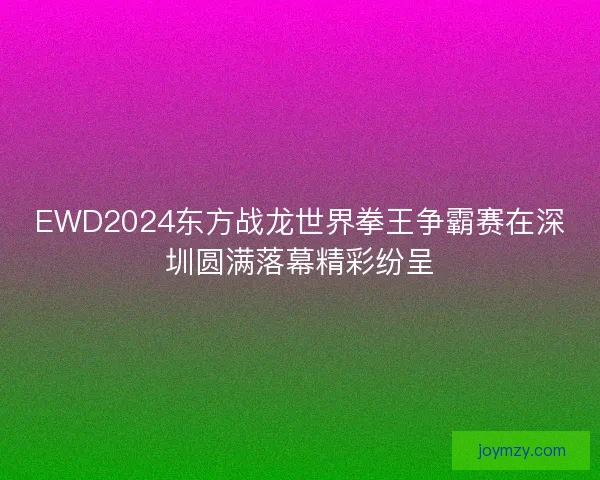 EWD2024东方战龙世界拳王争霸赛在深圳圆满落幕精彩纷呈 EWD2024东方战龙世界拳王争霸赛在深圳圆满落幕精彩纷呈