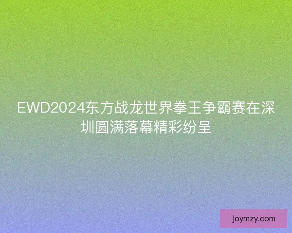 EWD2024东方战龙世界拳王争霸赛在深圳圆满落幕精彩纷呈 EWD2024东方战龙世界拳王争霸赛在深圳圆满落幕精彩纷呈