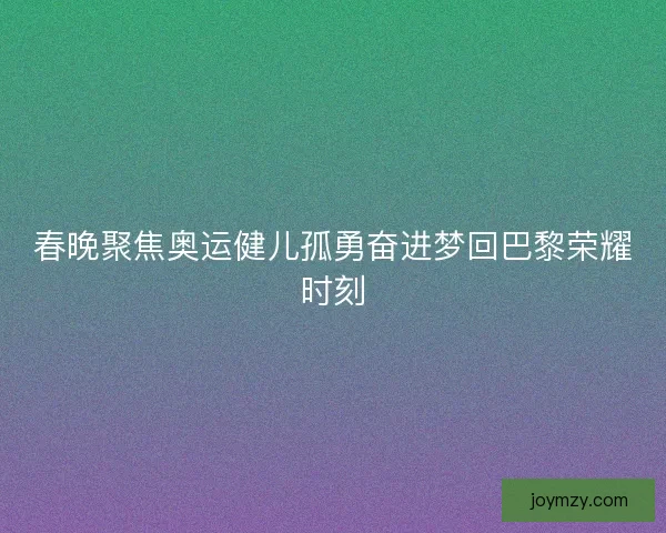 春晚聚焦奥运健儿孤勇奋进梦回巴黎荣耀时刻
