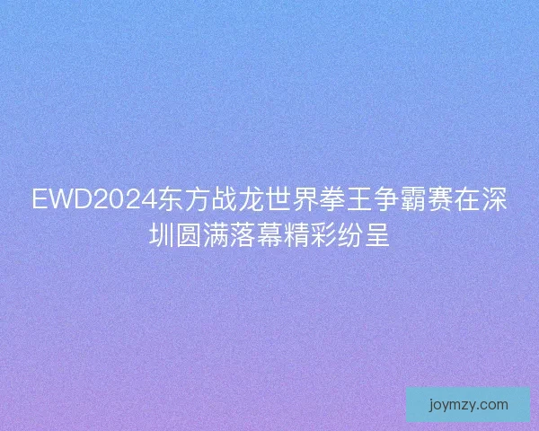 EWD2024东方战龙世界拳王争霸赛在深圳圆满落幕精彩纷呈