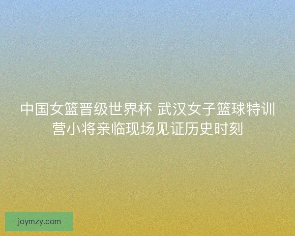 中国女篮晋级世界杯 武汉女子篮球特训营小将亲临现场见证历史时刻