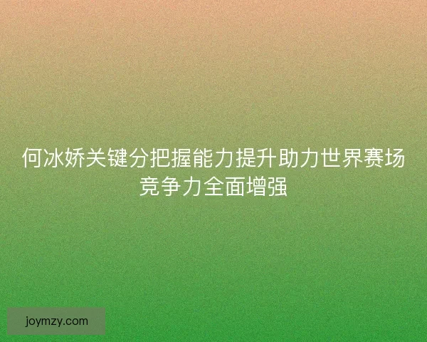 何冰娇关键分把握能力提升助力世界赛场竞争力全面增强