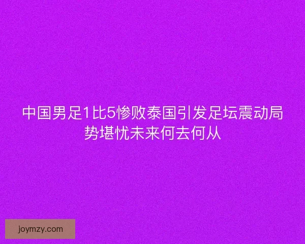 中国男足1比5惨败泰国引发足坛震动局势堪忧未来何去何从 中国男足1比5惨败泰国引发足坛震动局势堪忧未来何去何从