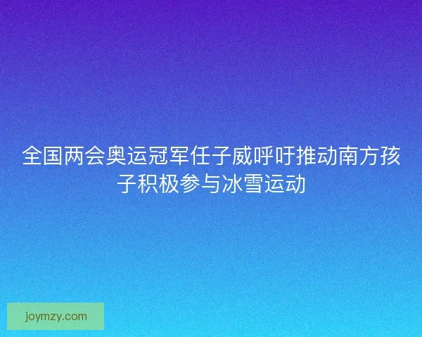全国两会奥运冠军任子威呼吁推动南方孩子积极参与冰雪运动