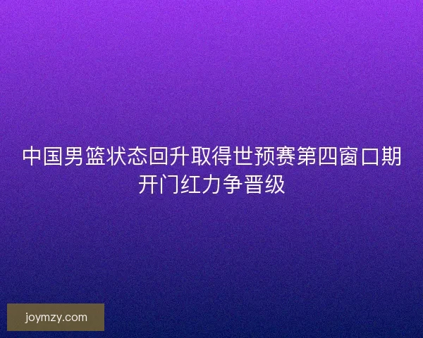 中国男篮状态回升取得世预赛第四窗口期开门红力争晋级 中国男篮状态回升取得世预赛第四窗口期开门红力争晋级